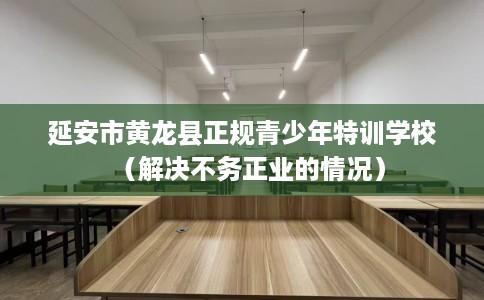 延安市黄龙县正规青少年特训学校（解决不务正业的情况）