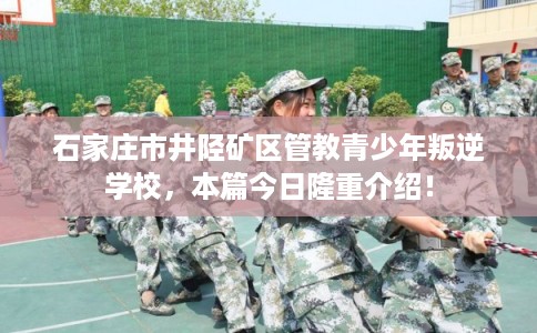石家庄市井陉矿区管教青少年叛逆学校，本篇今日隆重介绍！