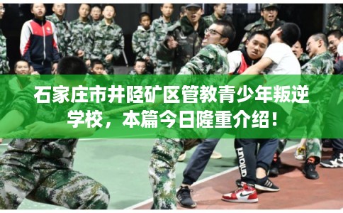 石家庄市井陉矿区管教青少年叛逆学校，本篇今日隆重介绍！