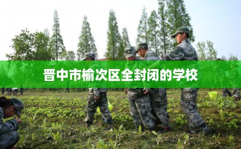 晋中市榆次区全封闭的学校 晋中市榆次区全封闭的学校
