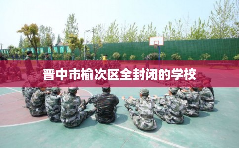 晋中市榆次区全封闭的学校 晋中市榆次区全封闭的学校