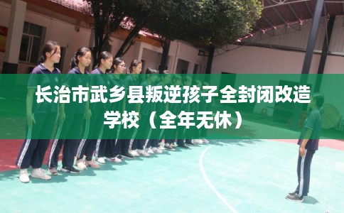 长治市武乡县叛逆孩子全封闭改造学校（全年无休）