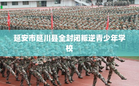 延安市延川县全封闭叛逆青少年学校 延安市延川县全封闭叛逆青少年学校