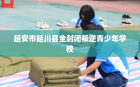 延安市延川县全封闭叛逆青少年学校 延安市延川县全封闭叛逆青少年学校