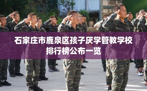 石家庄市鹿泉区孩子厌学管教学校排行榜公布一览 石家庄市鹿泉区孩子厌学管教学校排行榜公布一览