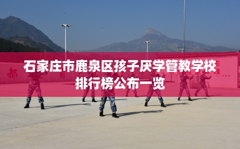 石家庄市鹿泉区孩子厌学管教学校排行榜公布一览 石家庄市鹿泉区孩子厌学管教学校排行榜公布一览