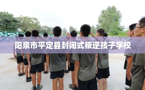 阳泉市平定县封闭式叛逆孩子学校