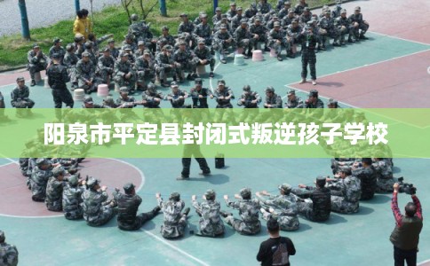 阳泉市平定县封闭式叛逆孩子学校
