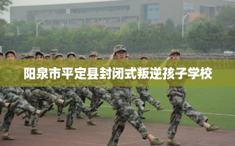 阳泉市平定县封闭式叛逆孩子学校