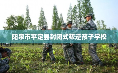 阳泉市平定县封闭式叛逆孩子学校