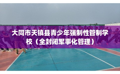 大同市天镇县青少年强制性管制学校（全封闭军事化管理）