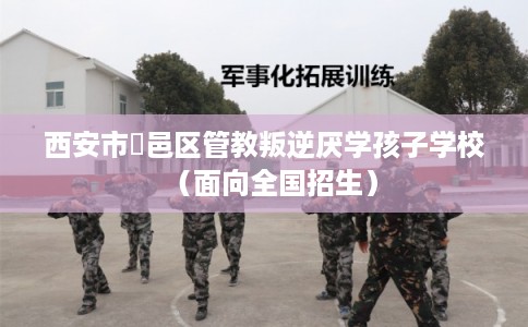 西安市鄠邑区管教叛逆厌学孩子学校(面向全国招生) 西安市鄠邑区管教叛逆厌学孩子学校(面向全国招生)