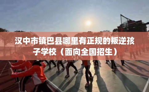 汉中市镇巴县哪里有正规的叛逆孩子学校(面向全国招生) 汉中市镇巴县哪里有正规的叛逆孩子学校(面向全国招生)