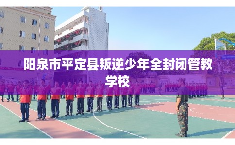阳泉市平定县叛逆少年全封闭管教学校 阳泉市平定县叛逆少年全封闭管教学校