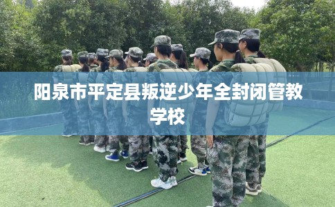 阳泉市平定县叛逆少年全封闭管教学校 阳泉市平定县叛逆少年全封闭管教学校
