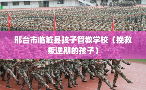 邢台市临城县孩子管教学校(挽救叛逆期的孩子) 邢台市临城县孩子管教学校(挽救叛逆期的孩子)