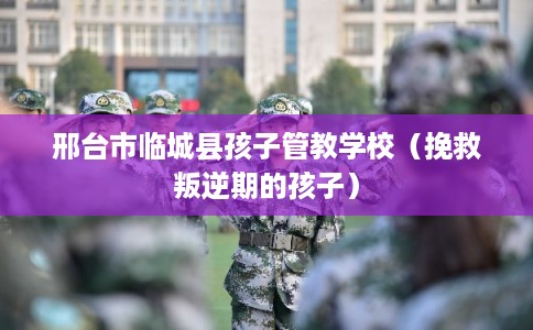 邢台市临城县孩子管教学校(挽救叛逆期的孩子) 邢台市临城县孩子管教学校(挽救叛逆期的孩子)