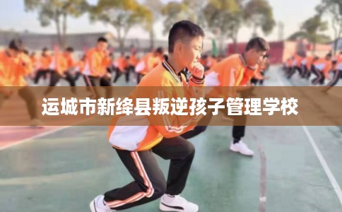 运城市新绛县叛逆孩子管理学校 运城市新绛县叛逆孩子管理学校