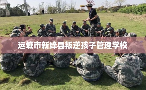 运城市新绛县叛逆孩子管理学校 运城市新绛县叛逆孩子管理学校