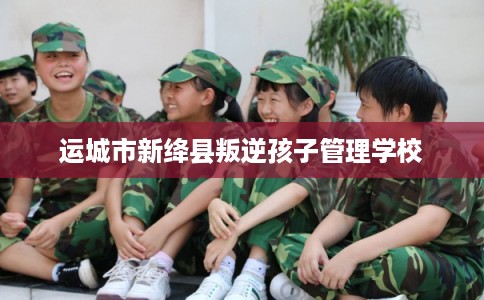 运城市新绛县叛逆孩子管理学校 运城市新绛县叛逆孩子管理学校