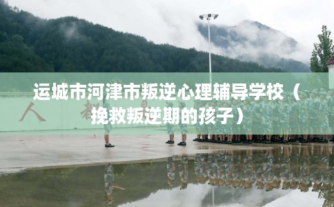 运城市河津市叛逆心理辅导学校（挽救叛逆期的孩子）