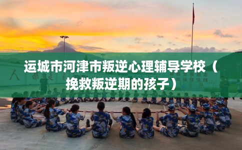运城市河津市叛逆心理辅导学校（挽救叛逆期的孩子）