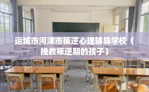 运城市河津市叛逆心理辅导学校（挽救叛逆期的孩子）