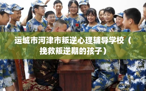 运城市河津市叛逆心理辅导学校（挽救叛逆期的孩子）