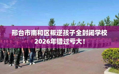 邢台市南和区叛逆孩子全封闭学校2026年错过亏大！