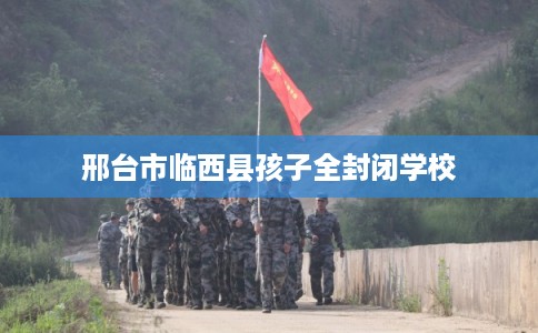 邢台市临西县孩子全封闭学校 邢台市临西县孩子全封闭学校
