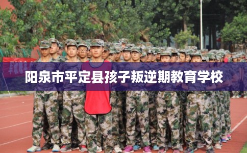 阳泉市平定县孩子叛逆期教育学校
