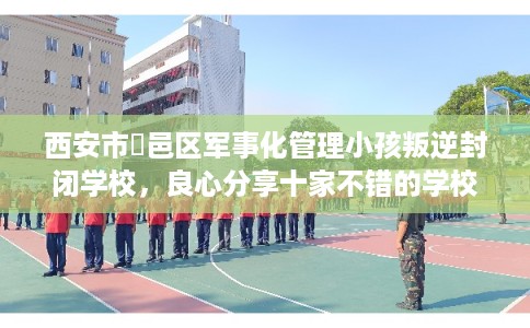 西安市鄠邑区军事化管理小孩叛逆封闭学校,良心分享十家不错的学校! 西安市鄠邑区军事化管理小孩叛逆封闭学校,良心分享十家不错的学校!