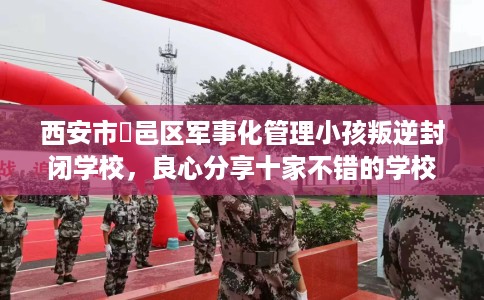西安市鄠邑区军事化管理小孩叛逆封闭学校,良心分享十家不错的学校! 西安市鄠邑区军事化管理小孩叛逆封闭学校,良心分享十家不错的学校!