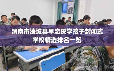 渭南市澄城县早恋厌学孩子封闭式学校精选排名一览