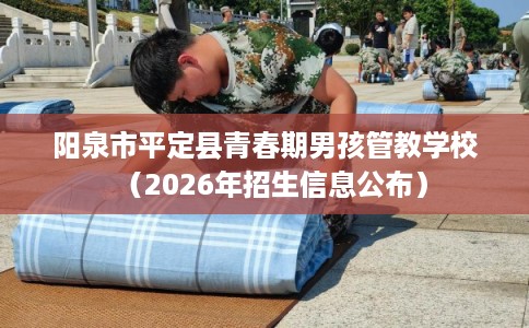 阳泉市平定县青春期男孩管教学校（2026年招生信息公布）