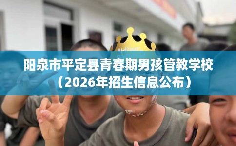阳泉市平定县青春期男孩管教学校（2026年招生信息公布）