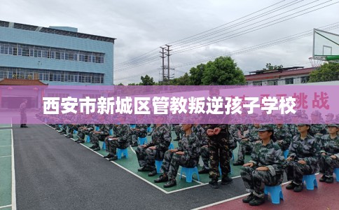 西安市新城区管教叛逆孩子学校 西安市新城区管教叛逆孩子学校