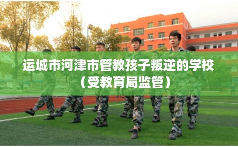 运城市河津市管教孩子叛逆的学校(受教育局监管) 运城市河津市管教孩子叛逆的学校(受教育局监管)