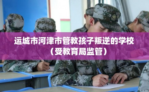 运城市河津市管教孩子叛逆的学校(受教育局监管) 运城市河津市管教孩子叛逆的学校(受教育局监管)