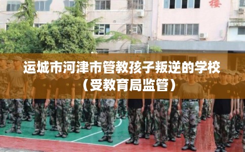 运城市河津市管教孩子叛逆的学校(受教育局监管) 运城市河津市管教孩子叛逆的学校(受教育局监管)