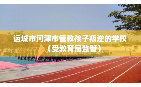 运城市河津市管教孩子叛逆的学校(受教育局监管) 运城市河津市管教孩子叛逆的学校(受教育局监管)