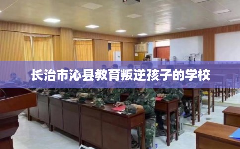 长治市沁县教育叛逆孩子的学校