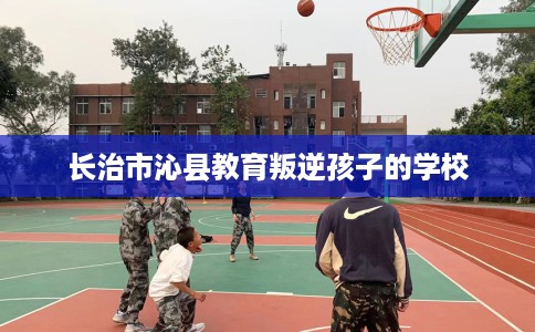 长治市沁县教育叛逆孩子的学校