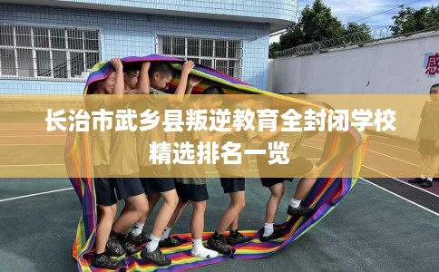 长治市武乡县叛逆教育全封闭学校精选排名一览 长治市武乡县叛逆教育全封闭学校精选排名一览