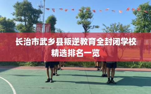 长治市武乡县叛逆教育全封闭学校精选排名一览 长治市武乡县叛逆教育全封闭学校精选排名一览