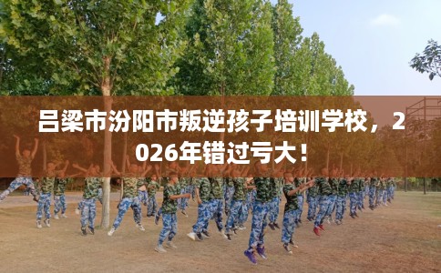 吕梁市汾阳市叛逆孩子培训学校，2026年错过亏大！
