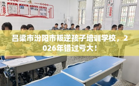 吕梁市汾阳市叛逆孩子培训学校，2026年错过亏大！
