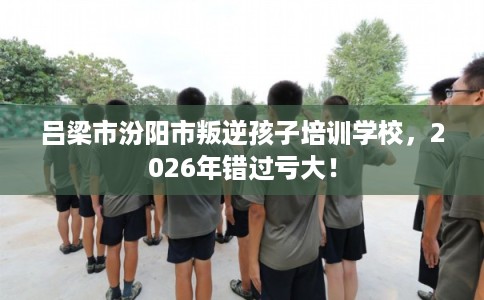 吕梁市汾阳市叛逆孩子培训学校，2026年错过亏大！