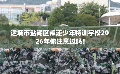 运城市盐湖区叛逆少年特训学校2026年你注意过吗！