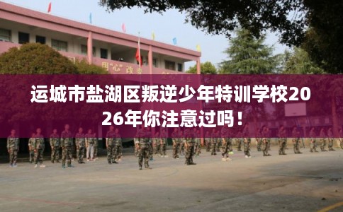 运城市盐湖区叛逆少年特训学校2026年你注意过吗！